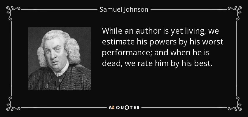 While an author is yet living, we estimate his powers by his worst performance; and when he is dead, we rate him by his best. - Samuel Johnson