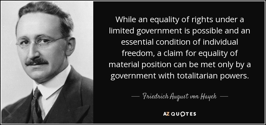 While an equality of rights under a limited government is possible and an essential condition of individual freedom, a claim for equality of material position can be met only by a government with totalitarian powers. - Friedrich August von Hayek