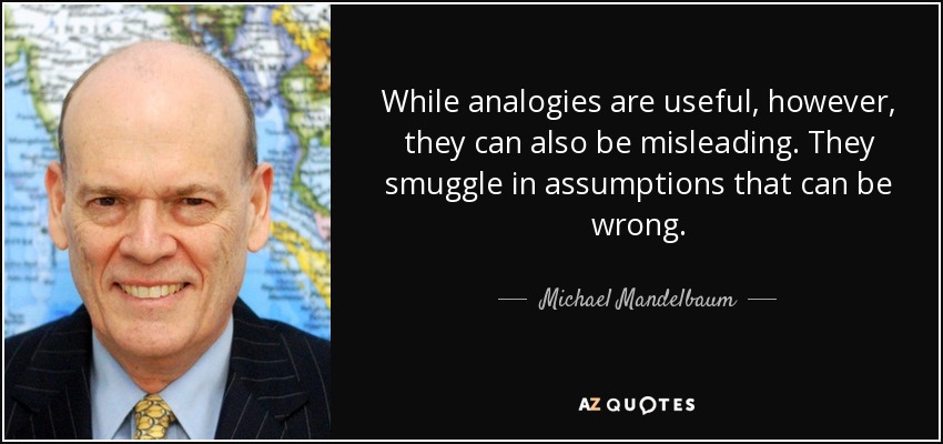 While analogies are useful, however, they can also be misleading. They smuggle in assumptions that can be wrong. - Michael Mandelbaum