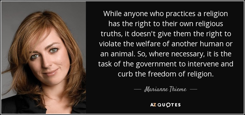 While anyone who practices a religion has the right to their own religious truths, it doesn't give them the right to violate the welfare of another human or an animal. So, where necessary, it is the task of the government to intervene and curb the freedom of religion. - Marianne Thieme