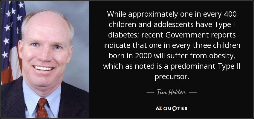 While approximately one in every 400 children and adolescents have Type I diabetes; recent Government reports indicate that one in every three children born in 2000 will suffer from obesity, which as noted is a predominant Type II precursor. - Tim Holden