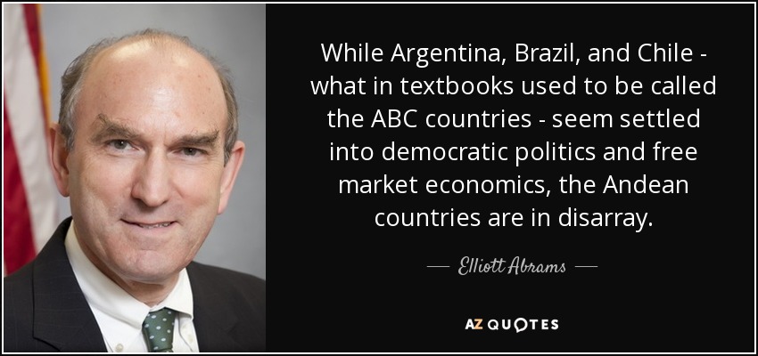 While Argentina, Brazil, and Chile - what in textbooks used to be called the ABC countries - seem settled into democratic politics and free market economics, the Andean countries are in disarray. - Elliott Abrams
