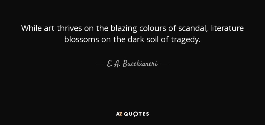 While art thrives on the blazing colours of scandal, literature blossoms on the dark soil of tragedy. - E. A. Bucchianeri