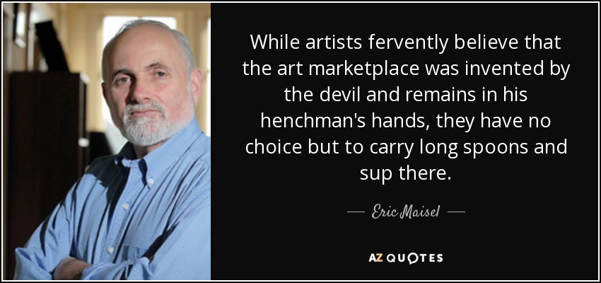 While artists fervently believe that the art marketplace was invented by the devil and remains in his henchman's hands, they have no choice but to carry long spoons and sup there. - Eric Maisel
