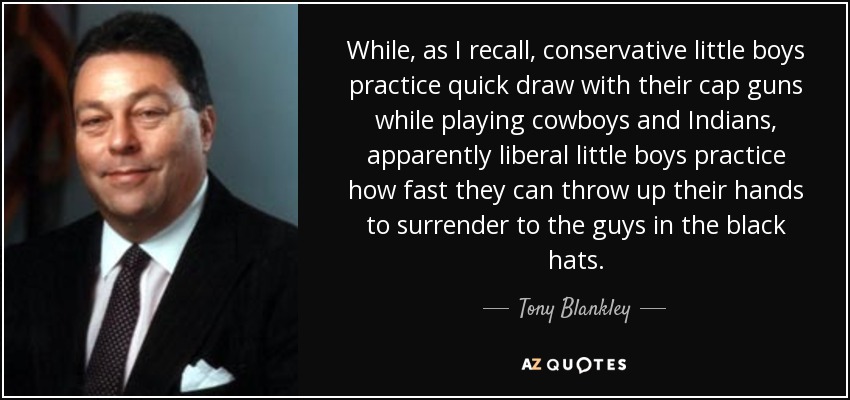 While, as I recall, conservative little boys practice quick draw with their cap guns while playing cowboys and Indians, apparently liberal little boys practice how fast they can throw up their hands to surrender to the guys in the black hats. - Tony Blankley