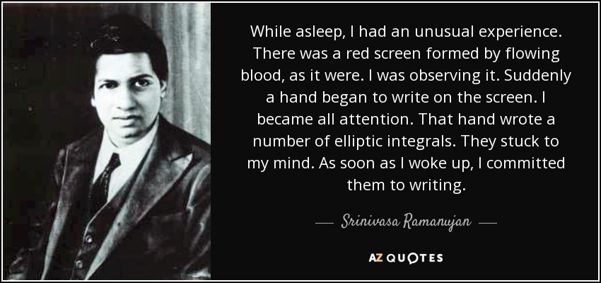 While asleep, I had an unusual experience. There was a red screen formed by flowing blood, as it were. I was observing it. Suddenly a hand began to write on the screen. I became all attention. That hand wrote a number of elliptic integrals. They stuck to my mind. As soon as I woke up, I committed them to writing. - Srinivasa Ramanujan