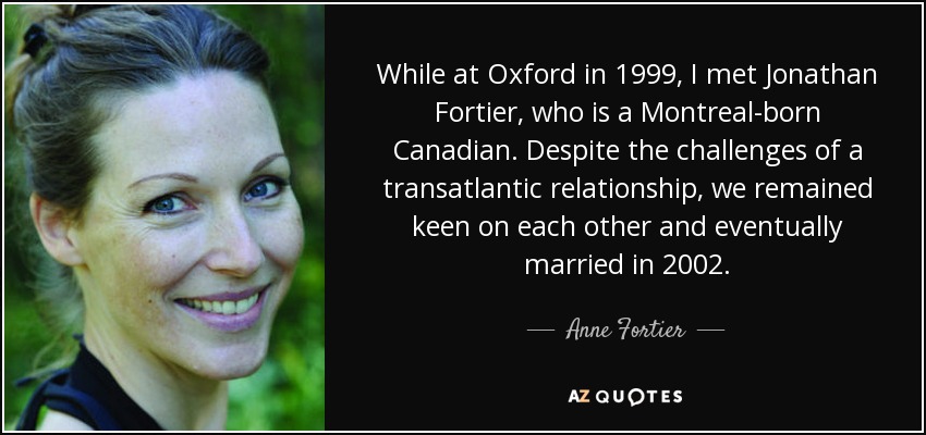 While at Oxford in 1999, I met Jonathan Fortier, who is a Montreal-born Canadian. Despite the challenges of a transatlantic relationship, we remained keen on each other and eventually married in 2002. - Anne Fortier