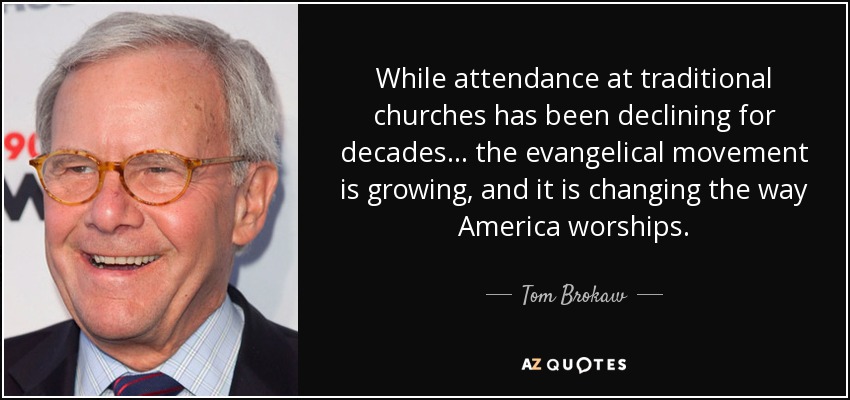 While attendance at traditional churches has been declining for decades... the evangelical movement is growing, and it is changing the way America worships. - Tom Brokaw