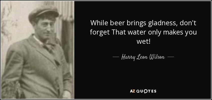 While beer brings gladness, don't forget That water only makes you wet! - Harry Leon Wilson