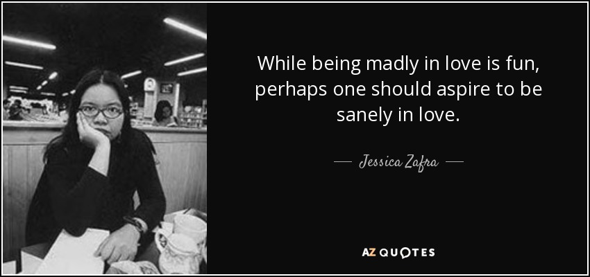 While being madly in love is fun, perhaps one should aspire to be sanely in love. - Jessica Zafra