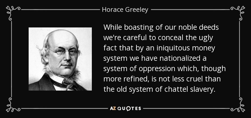 While boasting of our noble deeds we're careful to conceal the ugly fact that by an iniquitous money system we have nationalized a system of oppression which, though more refined, is not less cruel than the old system of chattel slavery. - Horace Greeley