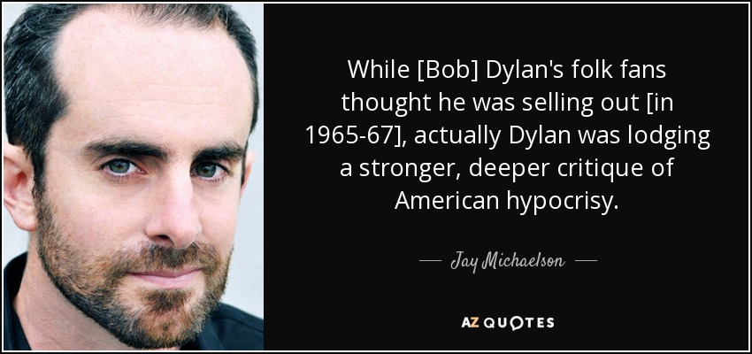 While [Bob] Dylan's folk fans thought he was selling out [in 1965-67], actually Dylan was lodging a stronger, deeper critique of American hypocrisy. - Jay Michaelson