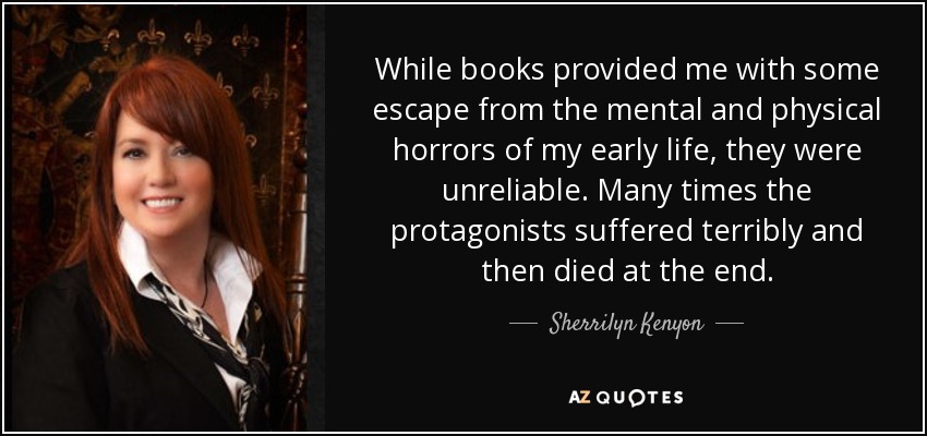 While books provided me with some escape from the mental and physical horrors of my early life, they were unreliable. Many times the protagonists suffered terribly and then died at the end. - Sherrilyn Kenyon