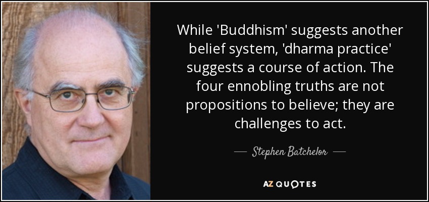 While 'Buddhism' suggests another belief system, 'dharma practice' suggests a course of action. The four ennobling truths are not propositions to believe; they are challenges to act. - Stephen Batchelor