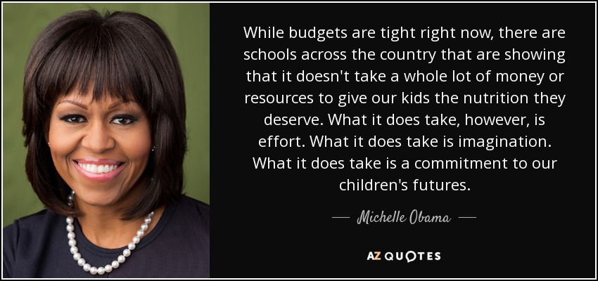 While budgets are tight right now, there are schools across the country that are showing that it doesn't take a whole lot of money or resources to give our kids the nutrition they deserve. What it does take, however, is effort. What it does take is imagination. What it does take is a commitment to our children's futures. - Michelle Obama