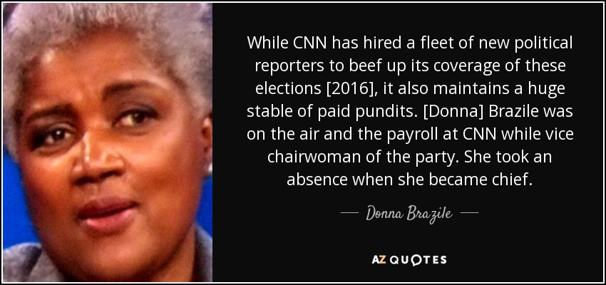 While CNN has hired a fleet of new political reporters to beef up its coverage of these elections [2016], it also maintains a huge stable of paid pundits. [Donna] Brazile was on the air and the payroll at CNN while vice chairwoman of the party. She took an absence when she became chief. - Donna Brazile
