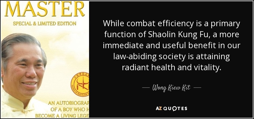 While combat efficiency is a primary function of Shaolin Kung Fu, a more immediate and useful benefit in our law-abiding society is attaining radiant health and vitality. - Wong Kiew Kit