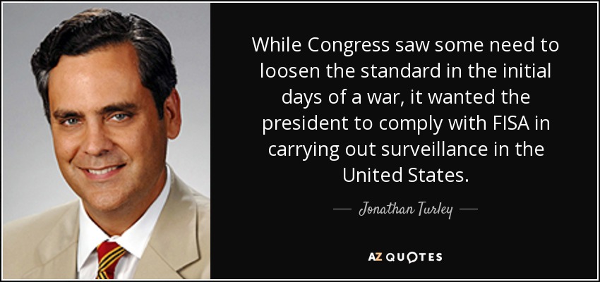 While Congress saw some need to loosen the standard in the initial days of a war, it wanted the president to comply with FISA in carrying out surveillance in the United States. - Jonathan Turley