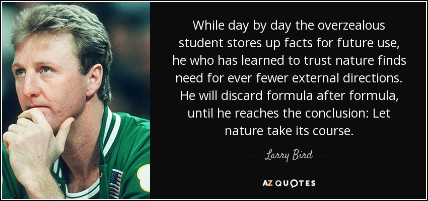 While day by day the overzealous student stores up facts for future use, he who has learned to trust nature finds need for ever fewer external directions. He will discard formula after formula, until he reaches the conclusion: Let nature take its course. - Larry Bird