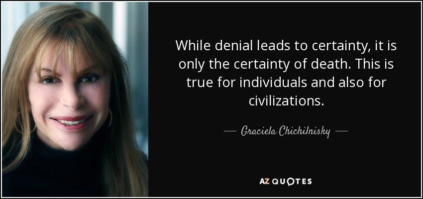 While denial leads to certainty, it is only the certainty of death. This is true for individuals and also for civilizations. - Graciela Chichilnisky