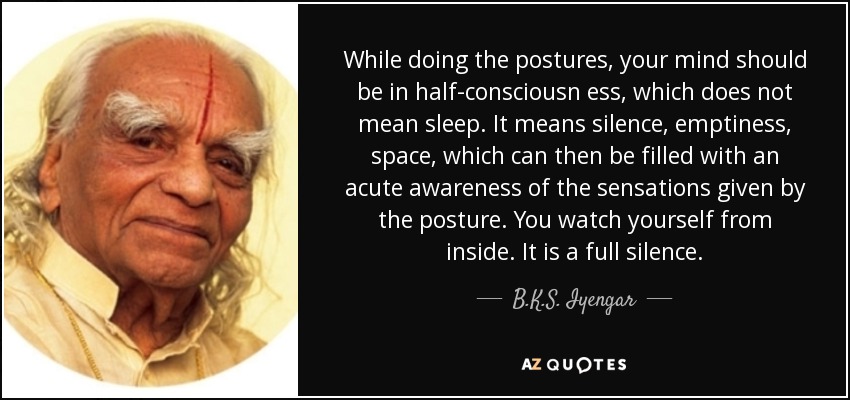 While doing the postures, your mind should be in half-consciousn ess, which does not mean sleep. It means silence, emptiness, space, which can then be filled with an acute awareness of the sensations given by the posture. You watch yourself from inside. It is a full silence. - B.K.S. Iyengar