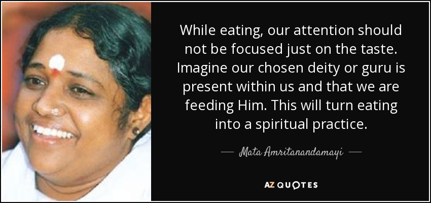 While eating, our attention should not be focused just on the taste. Imagine our chosen deity or guru is present within us and that we are feeding Him. This will turn eating into a spiritual practice. - Mata Amritanandamayi