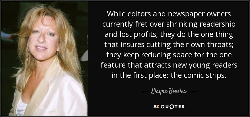 While editors and newspaper owners currently fret over shrinking readership and lost profits, they do the one thing that insures cutting their own throats; they keep reducing space for the one feature that attracts new young readers in the first place; the comic strips. - Elayne Boosler