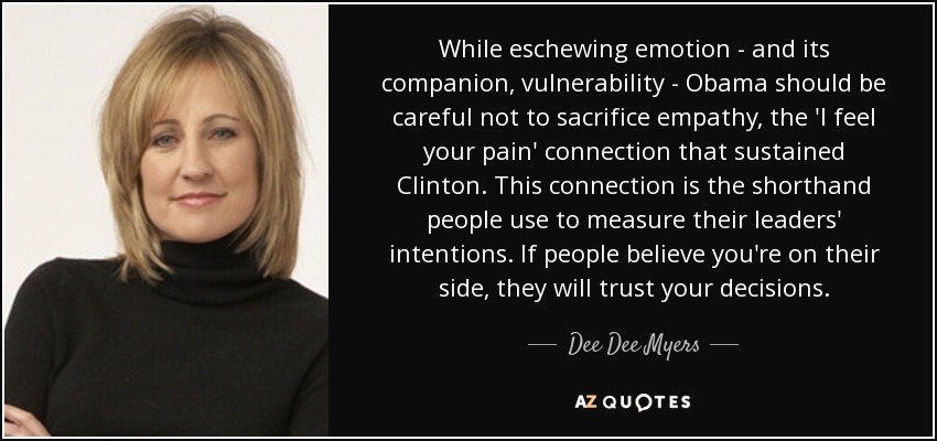 While eschewing emotion - and its companion, vulnerability - Obama should be careful not to sacrifice empathy, the 'I feel your pain' connection that sustained Clinton. This connection is the shorthand people use to measure their leaders' intentions. If people believe you're on their side, they will trust your decisions. - Dee Dee Myers