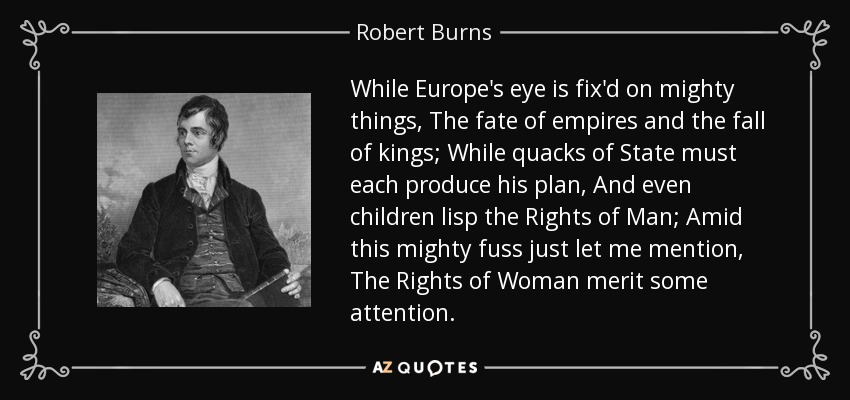 While Europe's eye is fix'd on mighty things, The fate of empires and the fall of kings; While quacks of State must each produce his plan, And even children lisp the Rights of Man; Amid this mighty fuss just let me mention, The Rights of Woman merit some attention. - Robert Burns