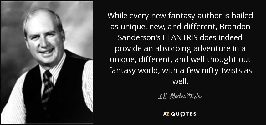 While every new fantasy author is hailed as unique, new, and different, Brandon Sanderson's ELANTRIS does indeed provide an absorbing adventure in a unique, different, and well-thought-out fantasy world, with a few nifty twists as well. - L.E. Modesitt Jr.