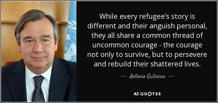 While every refugee's story is different and their anguish personal, they all share a common thread of uncommon courage - the courage not only to survive, but to persevere and rebuild their shattered lives. - Antonio Guterres