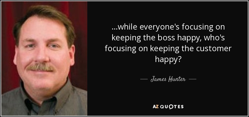 ...while everyone's focusing on keeping the boss happy, who's focusing on keeping the customer happy? - James Hunter