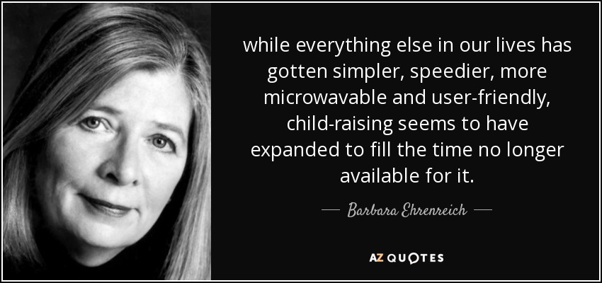 while everything else in our lives has gotten simpler, speedier, more microwavable and user-friendly, child-raising seems to have expanded to fill the time no longer available for it. - Barbara Ehrenreich