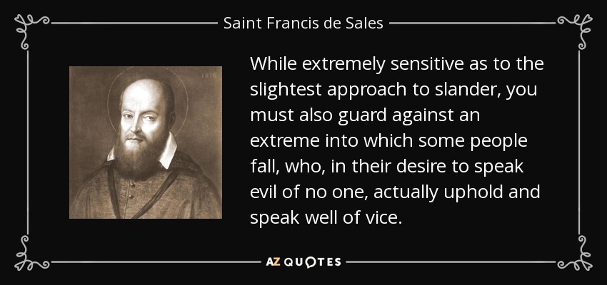 While extremely sensitive as to the slightest approach to slander, you must also guard against an extreme into which some people fall, who, in their desire to speak evil of no one, actually uphold and speak well of vice. - Saint Francis de Sales