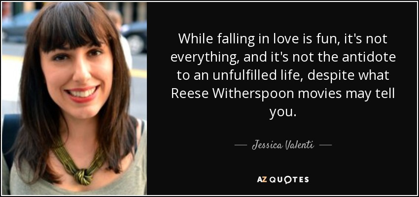 While falling in love is fun, it's not everything, and it's not the antidote to an unfulfilled life, despite what Reese Witherspoon movies may tell you. - Jessica Valenti