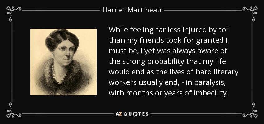 While feeling far less injured by toil than my friends took for granted I must be, I yet was always aware of the strong probability that my life would end as the lives of hard literary workers usually end, - in paralysis, with months or years of imbecility. - Harriet Martineau