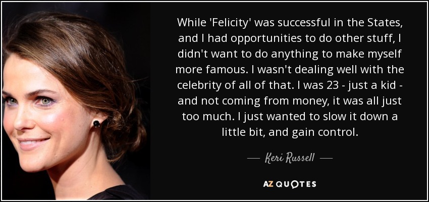While 'Felicity' was successful in the States, and I had opportunities to do other stuff, I didn't want to do anything to make myself more famous. I wasn't dealing well with the celebrity of all of that. I was 23 - just a kid - and not coming from money, it was all just too much. I just wanted to slow it down a little bit, and gain control. - Keri Russell