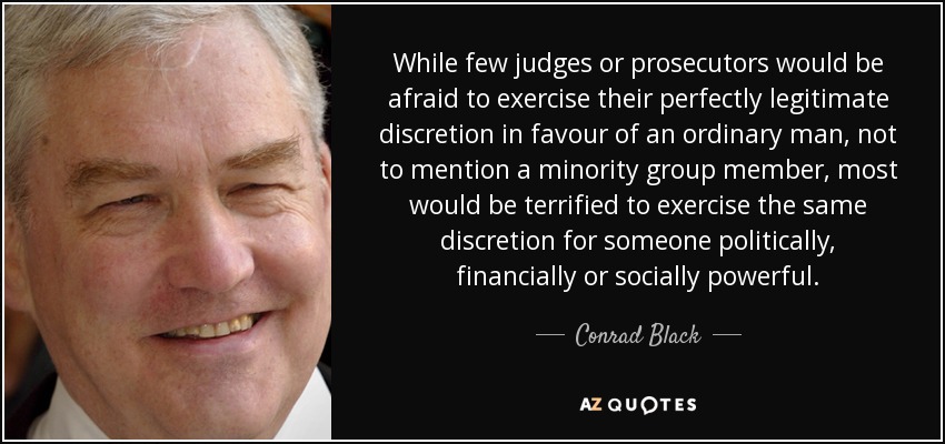 While few judges or prosecutors would be afraid to exercise their perfectly legitimate discretion in favour of an ordinary man, not to mention a minority group member, most would be terrified to exercise the same discretion for someone politically, financially or socially powerful. - Conrad Black