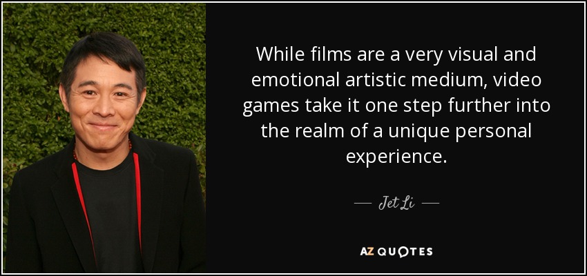 While films are a very visual and emotional artistic medium, video games take it one step further into the realm of a unique personal experience. - Jet Li