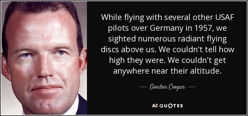 While flying with several other USAF pilots over Germany in 1957, we sighted numerous radiant flying discs above us. We couldn't tell how high they were. We couldn't get anywhere near their altitude. - Gordon Cooper