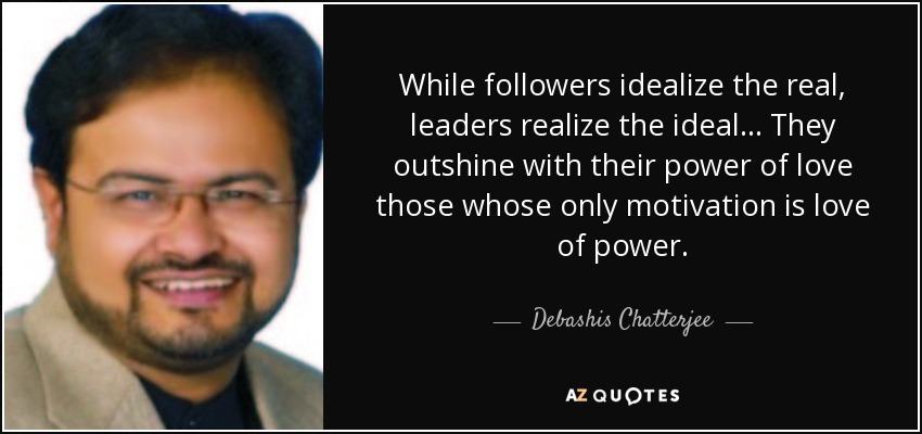 While followers idealize the real, leaders realize the ideal... They outshine with their power of love those whose only motivation is love of power. - Debashis Chatterjee