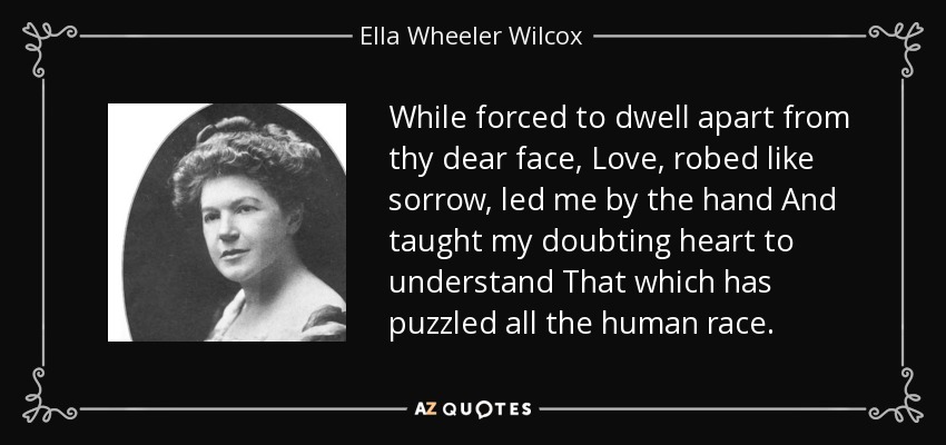 While forced to dwell apart from thy dear face, Love, robed like sorrow, led me by the hand And taught my doubting heart to understand That which has puzzled all the human race. - Ella Wheeler Wilcox