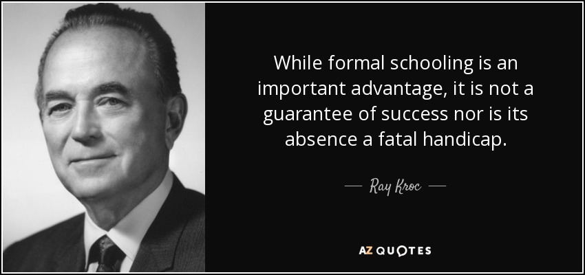 While formal schooling is an important advantage, it is not a guarantee of success nor is its absence a fatal handicap. - Ray Kroc