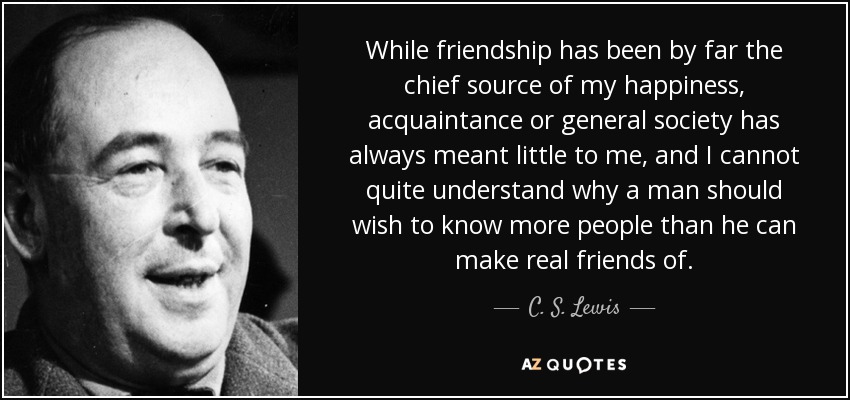 While friendship has been by far the chief source of my happiness, acquaintance or general society has always meant little to me, and I cannot quite understand why a man should wish to know more people than he can make real friends of. - C. S. Lewis