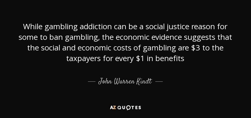 While gambling addiction can be a social justice reason for some to ban gambling, the economic evidence suggests that the social and economic costs of gambling are $3 to the taxpayers for every $1 in benefits - John Warren Kindt