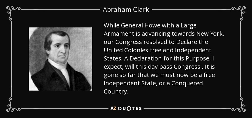 While General Howe with a Large Armament is advancing towards New York, our Congress resolved to Declare the United Colonies free and Independent States. A Declaration for this Purpose, I expect, will this day pass Congress...It is gone so far that we must now be a free independent State, or a Conquered Country. - Abraham Clark