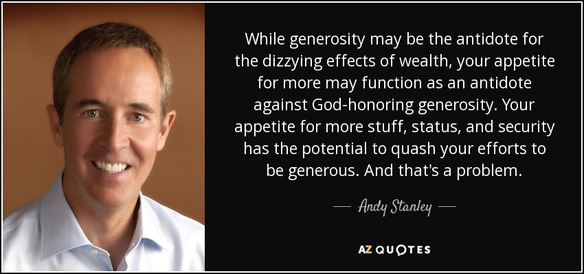 While generosity may be the antidote for the dizzying effects of wealth, your appetite for more may function as an antidote against God-honoring generosity. Your appetite for more stuff, status, and security has the potential to quash your efforts to be generous. And that's a problem. - Andy Stanley