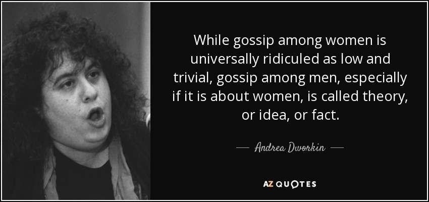 While gossip among women is universally ridiculed as low and trivial, gossip among men, especially if it is about women, is called theory, or idea, or fact. - Andrea Dworkin