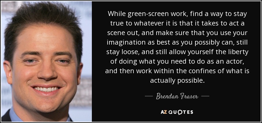 While green-screen work, find a way to stay true to whatever it is that it takes to act a scene out, and make sure that you use your imagination as best as you possibly can, still stay loose, and still allow yourself the liberty of doing what you need to do as an actor, and then work within the confines of what is actually possible. - Brendan Fraser