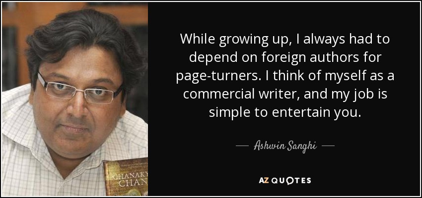 While growing up, I always had to depend on foreign authors for page-turners. I think of myself as a commercial writer, and my job is simple to entertain you. - Ashwin Sanghi